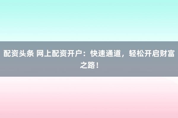 配资头条 网上配资开户：快速通道，轻松开启财富之路！