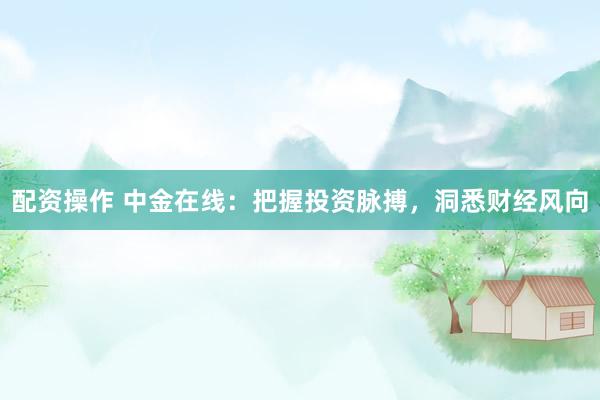 配资操作 中金在线：把握投资脉搏，洞悉财经风向