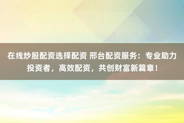 在线炒股配资选择配资 邢台配资服务：专业助力投资者，高效配资，共创财富新篇章！
