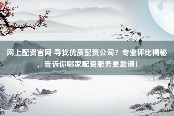 网上配资官网 寻找优质配资公司？专业评比揭秘，告诉你哪家配资服务更靠谱！