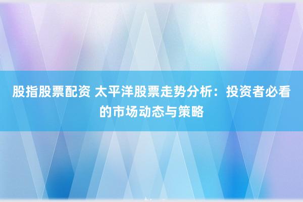 股指股票配资 太平洋股票走势分析：投资者必看的市场动态与策略