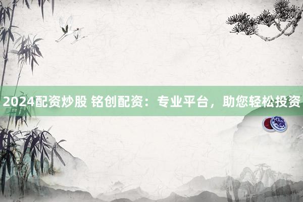 2024配资炒股 铭创配资：专业平台，助您轻松投资