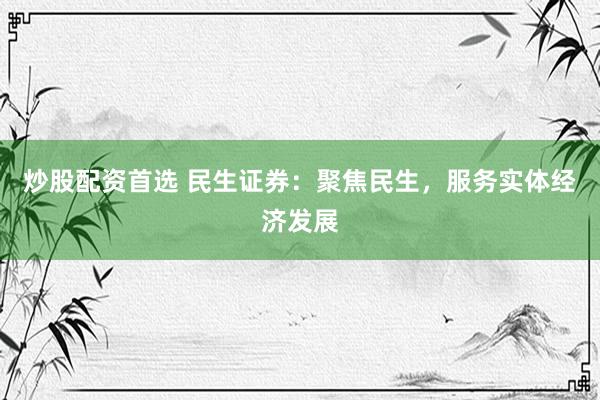 炒股配资首选 民生证券：聚焦民生，服务实体经济发展