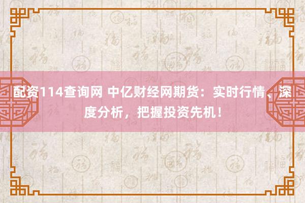 配资114查询网 中亿财经网期货：实时行情、深度分析，把握投资先机！