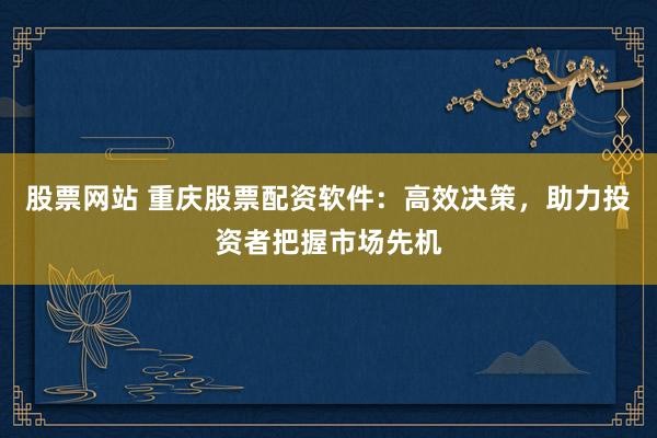 股票网站 重庆股票配资软件：高效决策，助力投资者把握市场先机