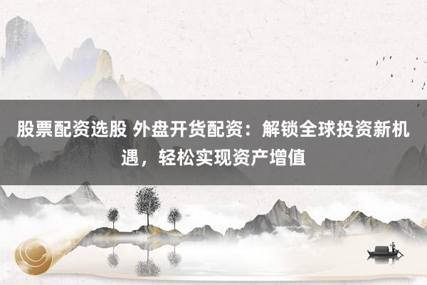 股票配资选股 外盘开货配资：解锁全球投资新机遇，轻松实现资产增值