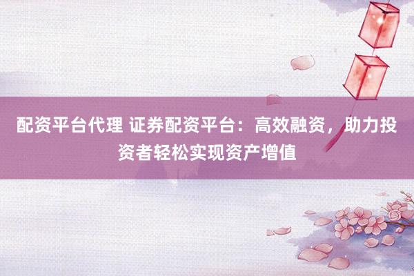 配资平台代理 证券配资平台：高效融资，助力投资者轻松实现资产增值