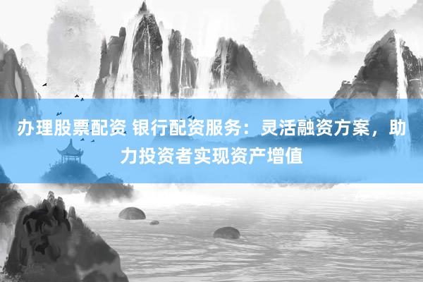 办理股票配资 银行配资服务：灵活融资方案，助力投资者实现资产增值