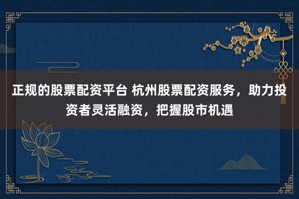 正规的股票配资平台 杭州股票配资服务，助力投资者灵活融资，把握股市机遇