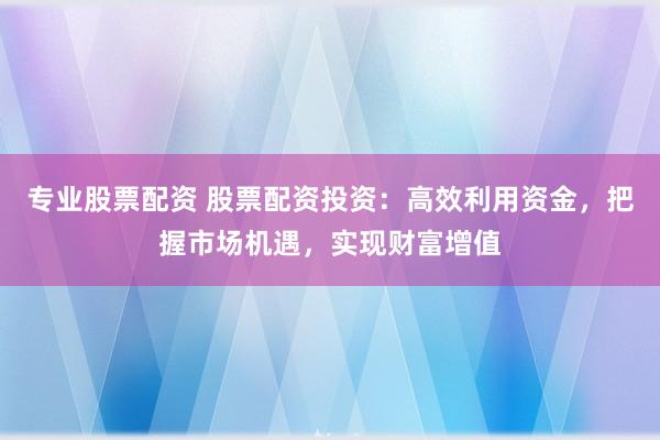 专业股票配资 股票配资投资：高效利用资金，把握市场机遇，实现财富增值