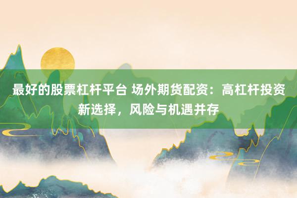 最好的股票杠杆平台 场外期货配资：高杠杆投资新选择，风险与机遇并存
