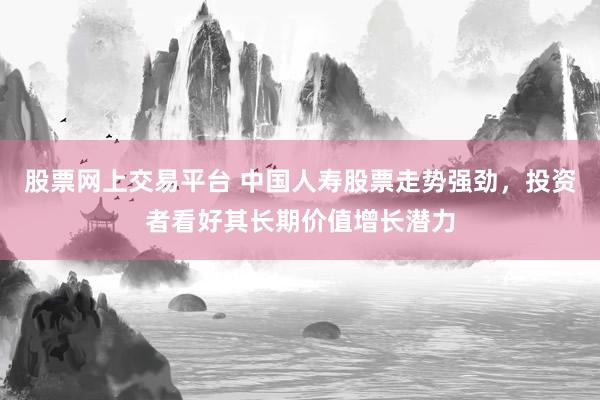 股票网上交易平台 中国人寿股票走势强劲，投资者看好其长期价值增长潜力