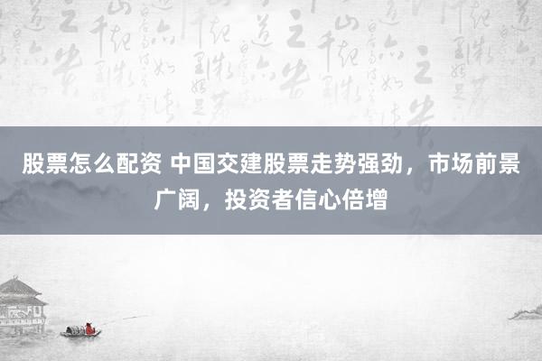 股票怎么配资 中国交建股票走势强劲，市场前景广阔，投资者信心倍增