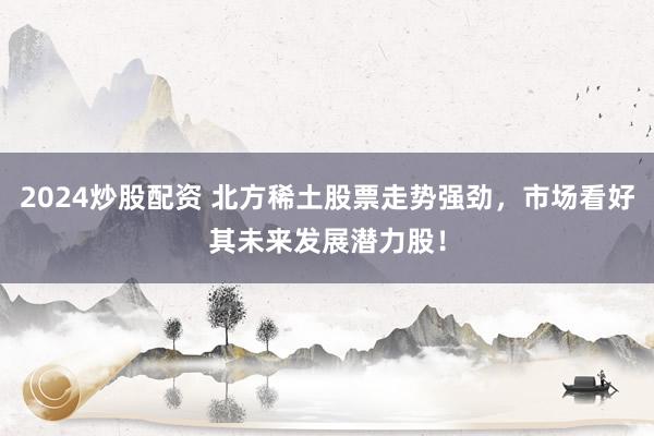 2024炒股配资 北方稀土股票走势强劲，市场看好其未来发展潜力股！