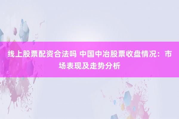 线上股票配资合法吗 中国中冶股票收盘情况：市场表现及走势分析