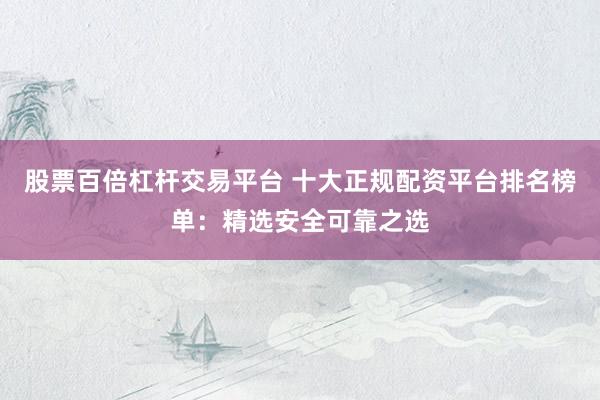 股票百倍杠杆交易平台 十大正规配资平台排名榜单：精选安全可靠之选