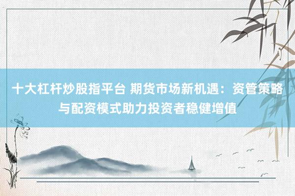 十大杠杆炒股指平台 期货市场新机遇：资管策略与配资模式助力投资者稳健增值