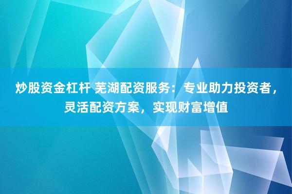 炒股资金杠杆 芜湖配资服务：专业助力投资者，灵活配资方案，实现财富增值