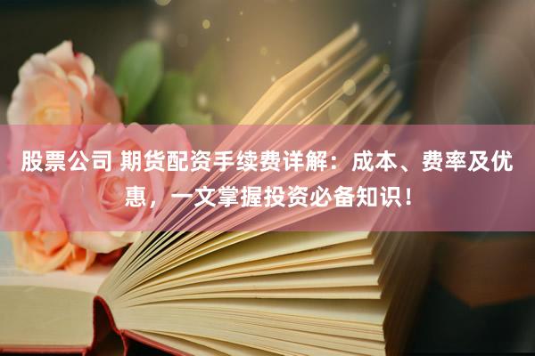 股票公司 期货配资手续费详解：成本、费率及优惠，一文掌握投资必备知识！