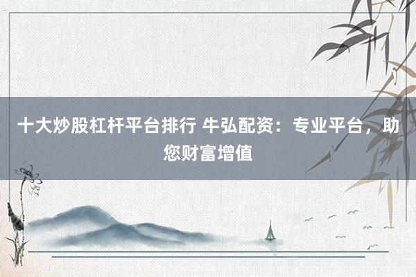 十大炒股杠杆平台排行 牛弘配资：专业平台，助您财富增值