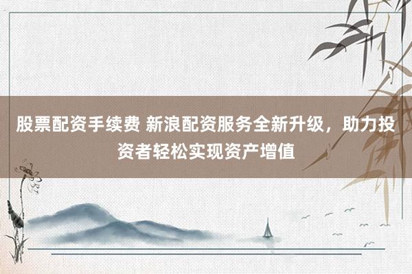 股票配资手续费 新浪配资服务全新升级，助力投资者轻松实现资产增值