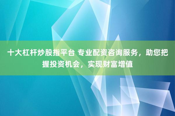 十大杠杆炒股指平台 专业配资咨询服务，助您把握投资机会，实现财富增值