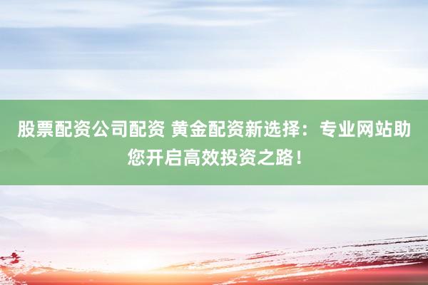 股票配资公司配资 黄金配资新选择：专业网站助您开启高效投资之路！