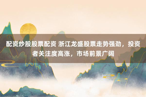 配资炒股股票配资 浙江龙盛股票走势强劲，投资者关注度高涨，市场前景广阔