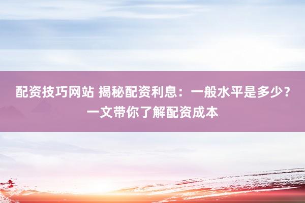 配资技巧网站 揭秘配资利息：一般水平是多少？一文带你了解配资成本