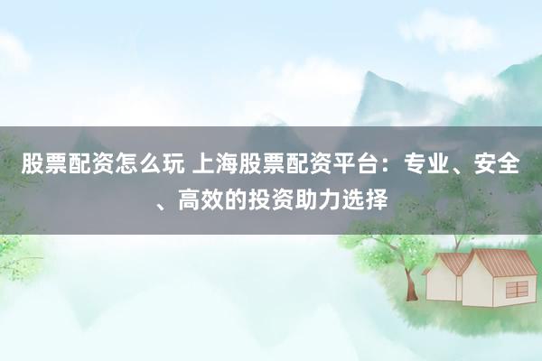 股票配资怎么玩 上海股票配资平台：专业、安全、高效的投资助力选择