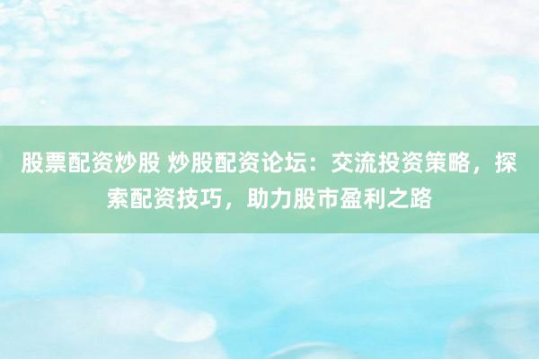 股票配资炒股 炒股配资论坛：交流投资策略，探索配资技巧，助力股市盈利之路