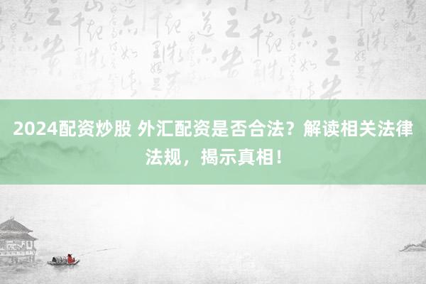 2024配资炒股 外汇配资是否合法？解读相关法律法规，揭示真相！