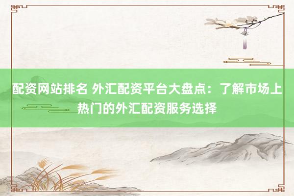 配资网站排名 外汇配资平台大盘点：了解市场上热门的外汇配资服务选择