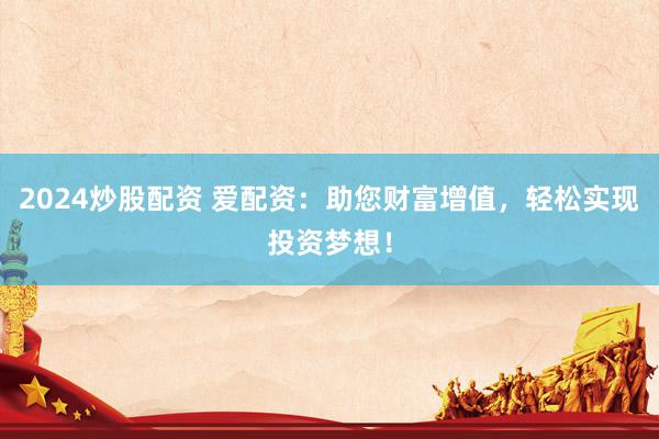 2024炒股配资 爱配资：助您财富增值，轻松实现投资梦想！