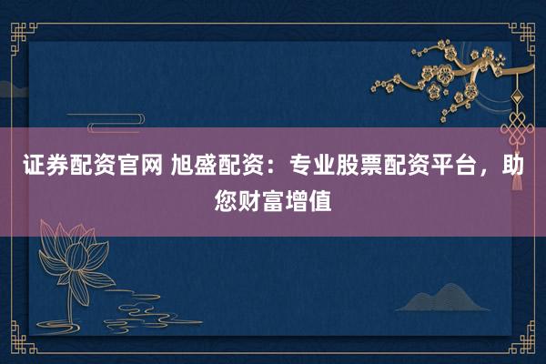 证券配资官网 旭盛配资：专业股票配资平台，助您财富增值