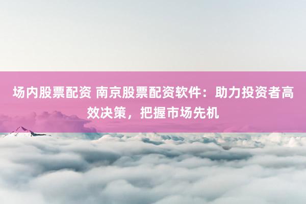 场内股票配资 南京股票配资软件：助力投资者高效决策，把握市场先机