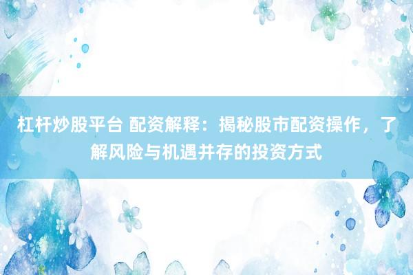 杠杆炒股平台 配资解释：揭秘股市配资操作，了解风险与机遇并存的投资方式