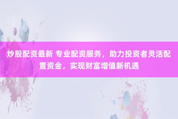 炒股配资最新 专业配资服务，助力投资者灵活配置资金，实现财富增值新机遇