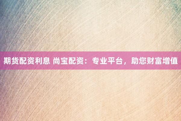 期货配资利息 尚宝配资：专业平台，助您财富增值