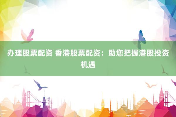 办理股票配资 香港股票配资：助您把握港股投资机遇