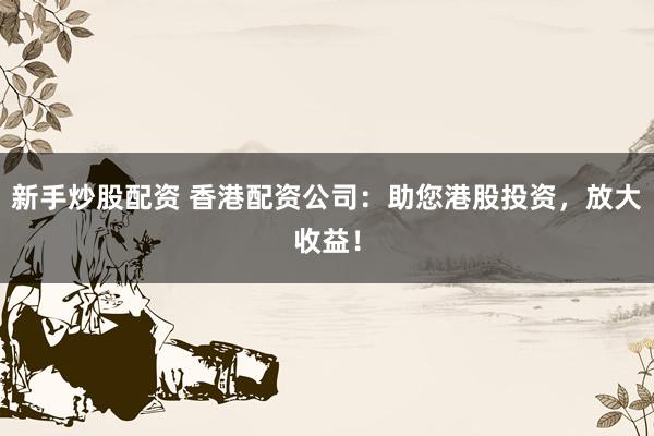 新手炒股配资 香港配资公司：助您港股投资，放大收益！