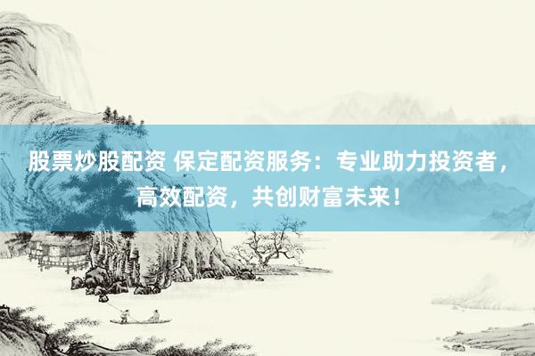 股票炒股配资 保定配资服务：专业助力投资者，高效配资，共创财富未来！