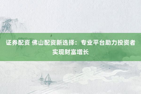 证券配资 佛山配资新选择：专业平台助力投资者实现财富增长