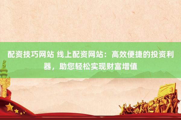 配资技巧网站 线上配资网站：高效便捷的投资利器，助您轻松实现财富增值