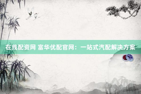 在线配资网 富华优配官网：一站式汽配解决方案