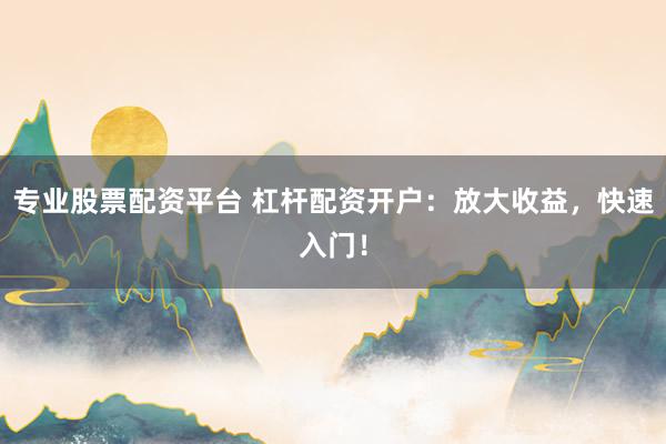 专业股票配资平台 杠杆配资开户：放大收益，快速入门！