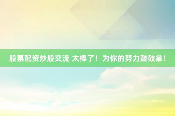 股票配资炒股交流 太棒了！为你的努力鼓鼓掌！