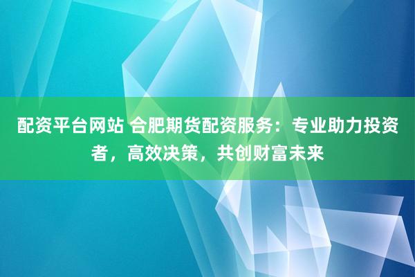 配资平台网站 合肥期货配资服务：专业助力投资者，高效决策，共创财富未来