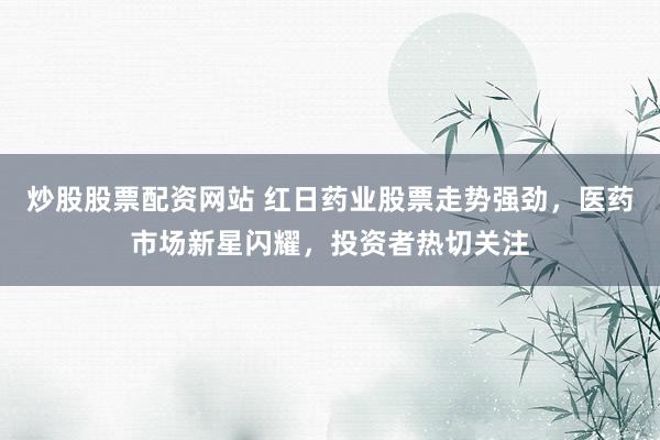 炒股股票配资网站 红日药业股票走势强劲，医药市场新星闪耀，投资者热切关注