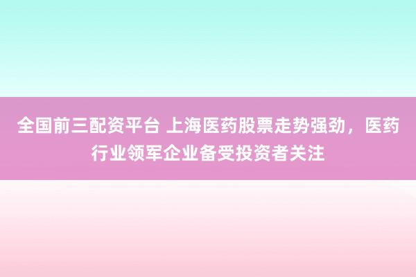 全国前三配资平台 上海医药股票走势强劲，医药行业领军企业备受投资者关注
